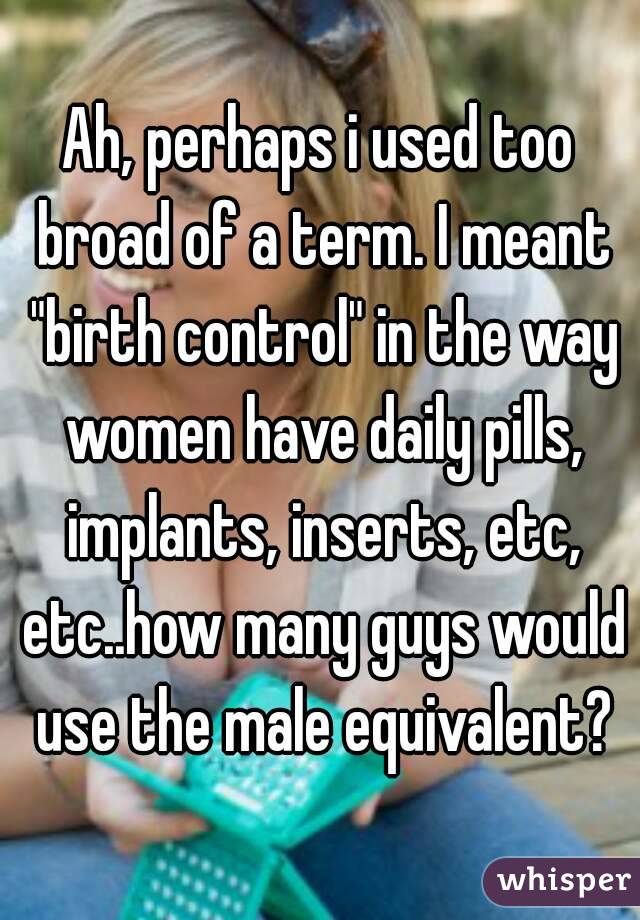 Ah, perhaps i used too broad of a term. I meant "birth control" in the way women have daily pills, implants, inserts, etc, etc..how many guys would use the male equivalent?