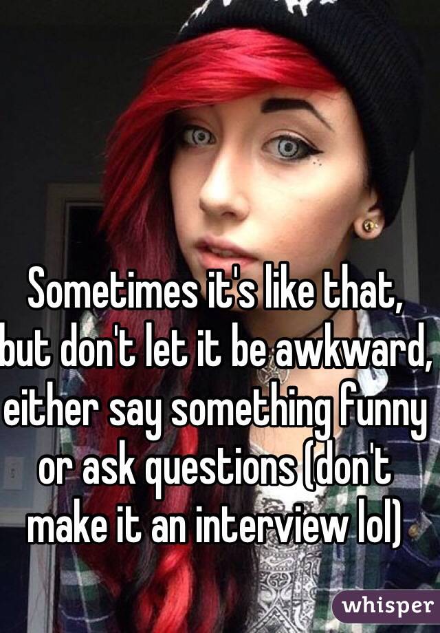Sometimes it's like that, but don't let it be awkward, either say something funny or ask questions (don't make it an interview lol)