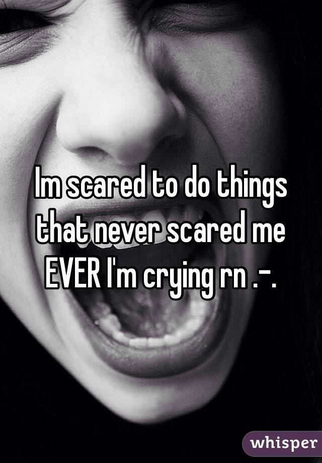 Im scared to do things that never scared me EVER I'm crying rn .-.