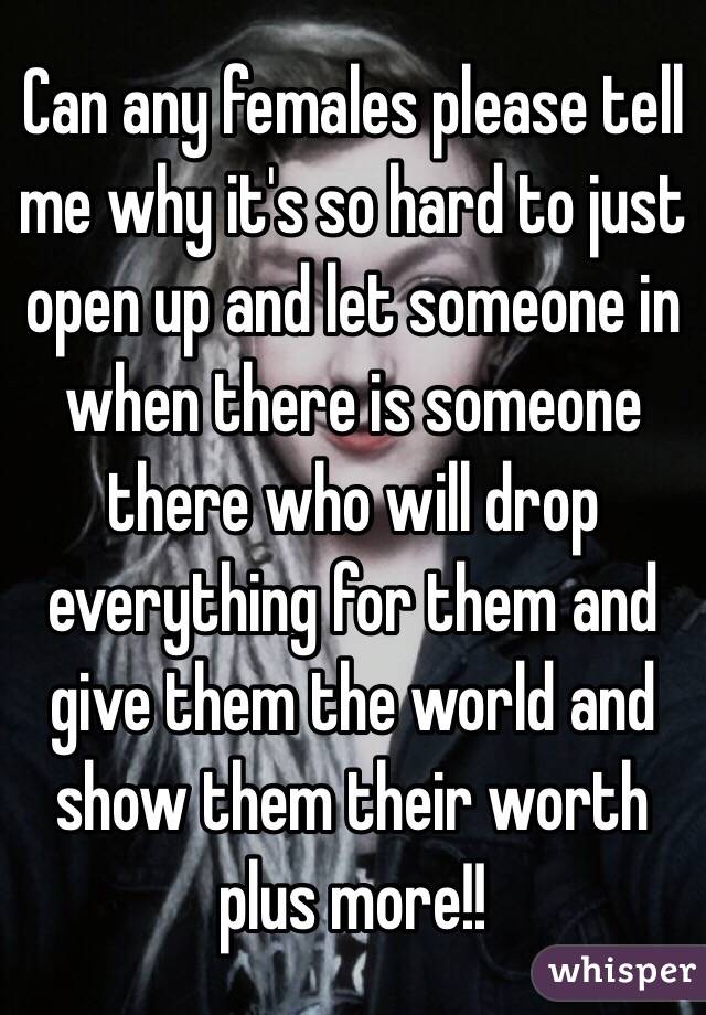 Can any females please tell me why it's so hard to just open up and let someone in when there is someone there who will drop everything for them and give them the world and show them their worth plus more!!