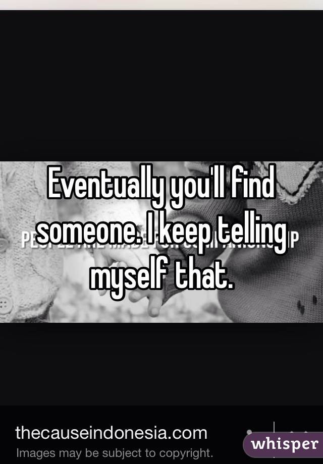 Eventually you'll find someone. I keep telling myself that.