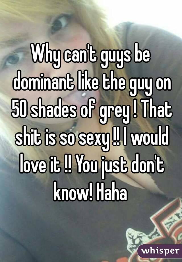 Why can't guys be dominant like the guy on 50 shades of grey ! That shit is so sexy !! I would love it !! You just don't know! Haha 
