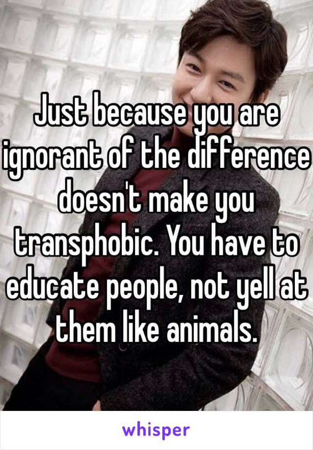 Just because you are ignorant of the difference doesn't make you transphobic. You have to educate people, not yell at them like animals.