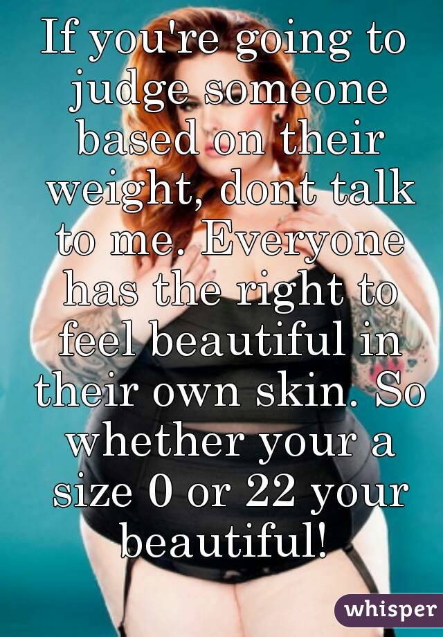 If you're going to judge someone based on their weight, dont talk to me. Everyone has the right to feel beautiful in their own skin. So whether your a size 0 or 22 your beautiful! 