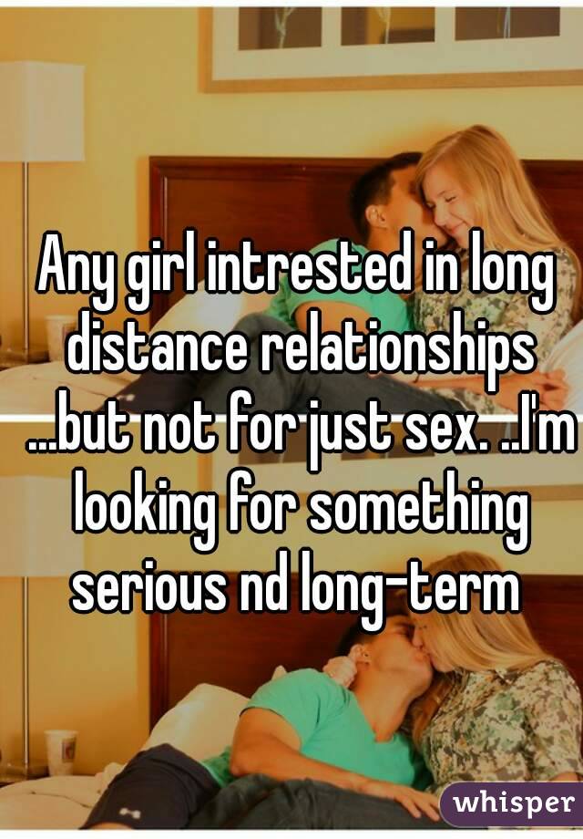 Any girl intrested in long distance relationships ...but not for just sex. ..I'm looking for something serious nd long-term 