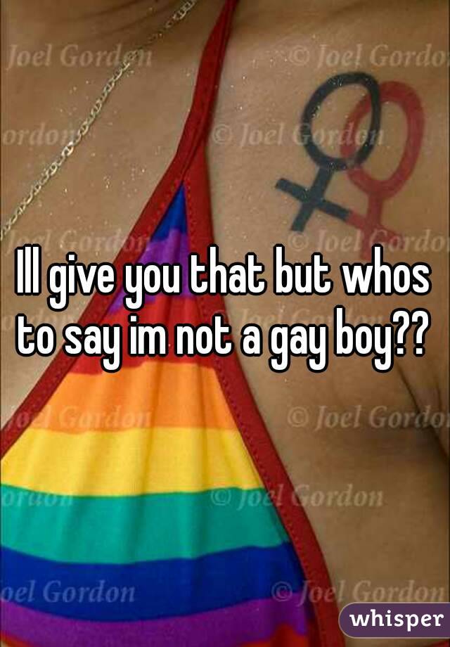 Ill give you that but whos to say im not a gay boy?? 
