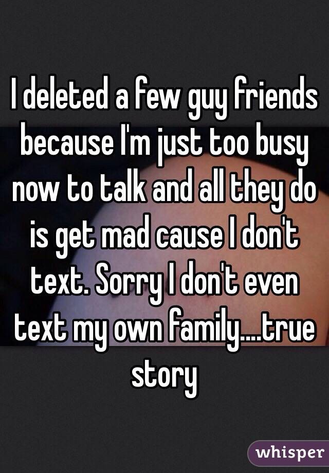 I deleted a few guy friends because I'm just too busy now to talk and all they do is get mad cause I don't text. Sorry I don't even text my own family....true story 