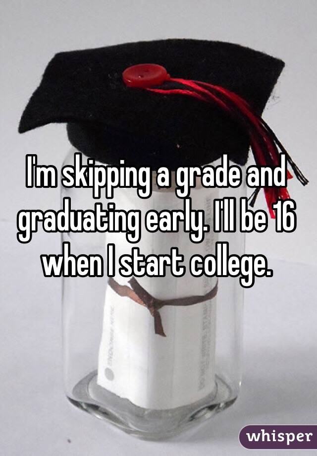 I'm skipping a grade and graduating early. I'll be 16 when I start college. 