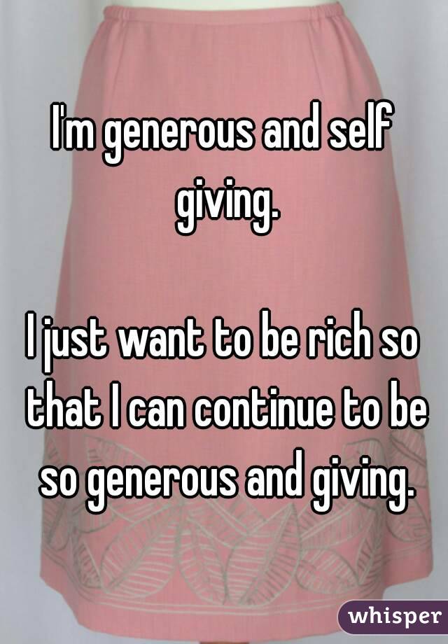 I'm generous and self giving.

I just want to be rich so that I can continue to be so generous and giving.