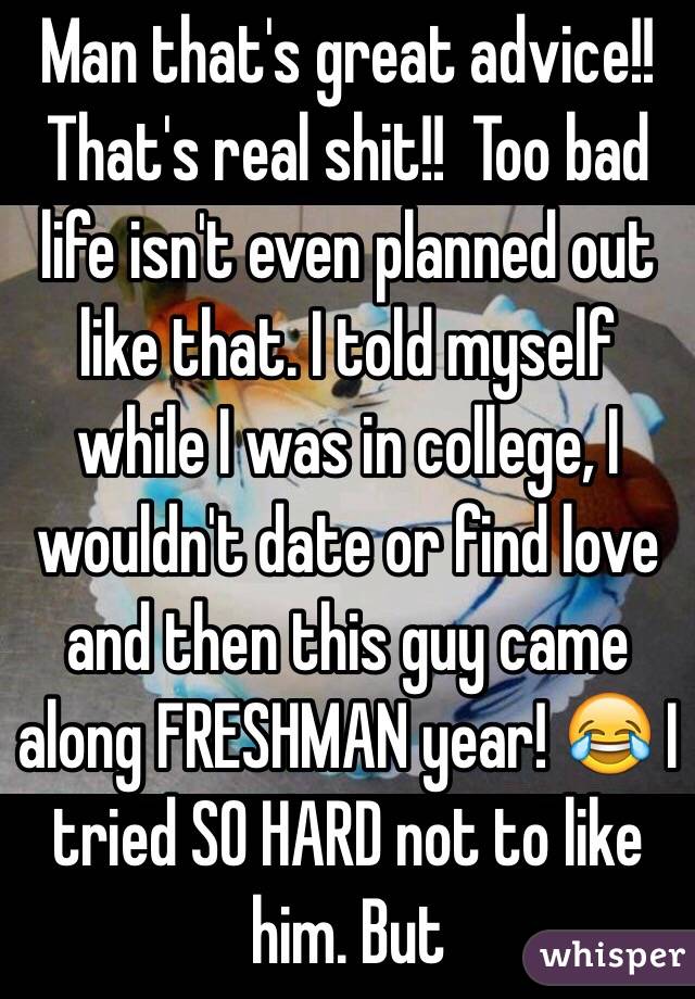 Man that's great advice!! That's real shit!!  Too bad life isn't even planned out like that. I told myself while I was in college, I wouldn't date or find love and then this guy came along FRESHMAN year! 😂 I tried SO HARD not to like him. But