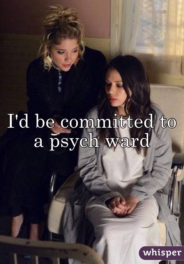 I'd be committed to a psych ward 