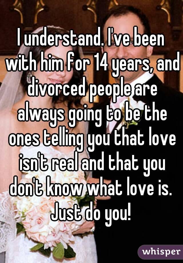 I understand. I've been with him for 14 years, and divorced people are always going to be the ones telling you that love isn't real and that you don't know what love is. 
Just do you!