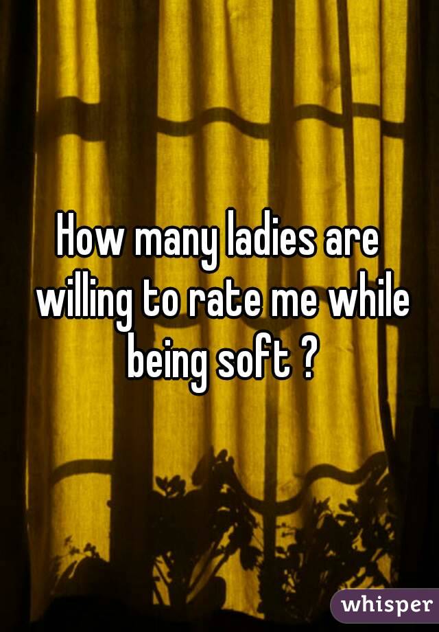 How many ladies are willing to rate me while being soft ?