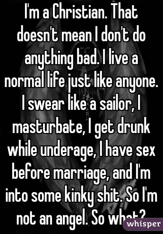 I'm a Christian. That doesn't mean I don't do anything bad. I live a normal life just like anyone. I swear like a sailor, I masturbate, I get drunk while underage, I have sex before marriage, and I'm into some kinky shit. So I'm not an angel. So what?