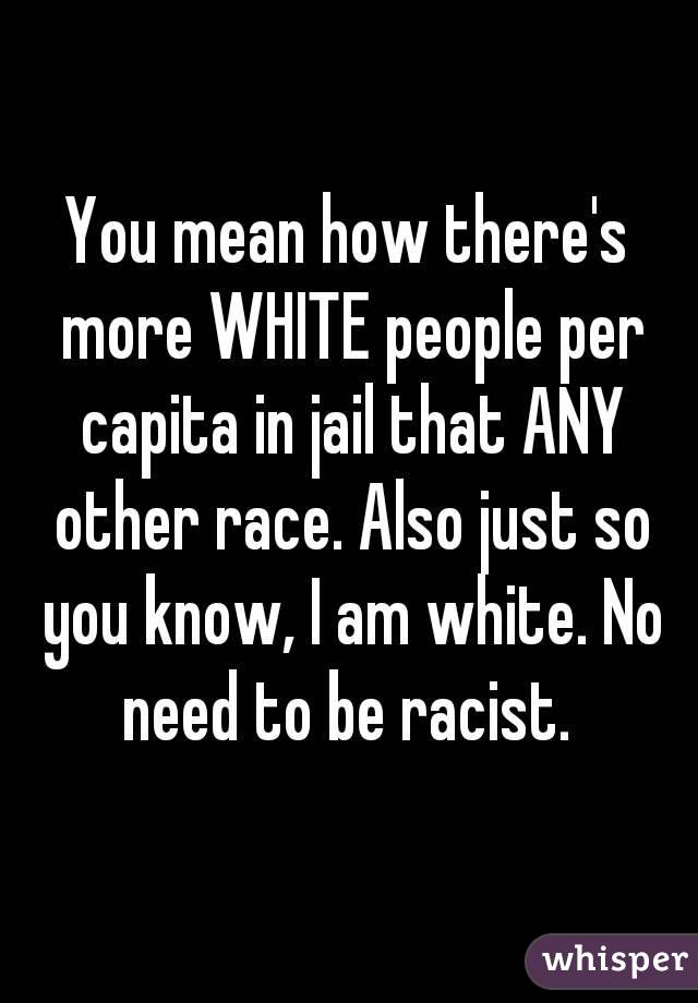 You mean how there's more WHITE people per capita in jail that ANY other race. Also just so you know, I am white. No need to be racist. 