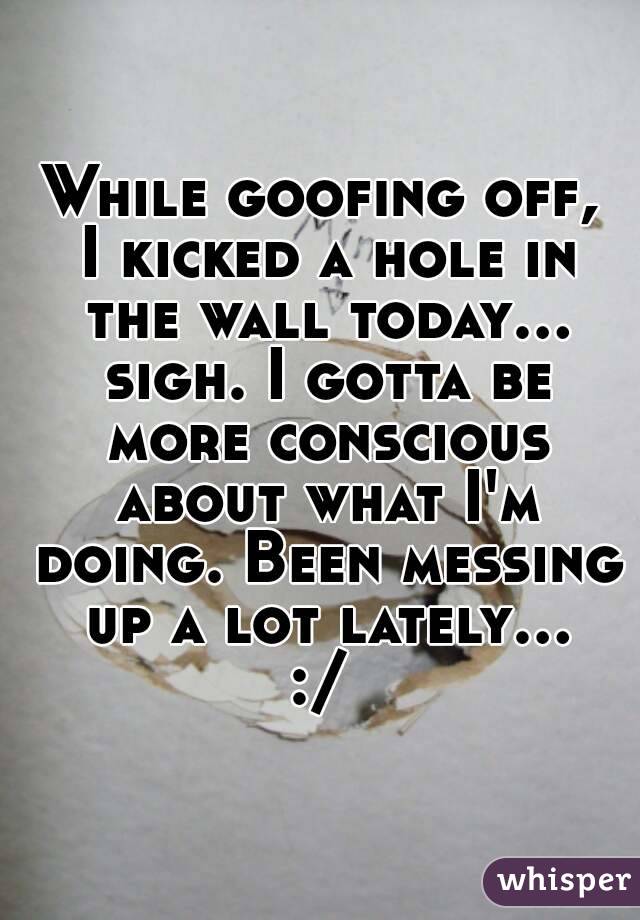 While goofing off, I kicked a hole in the wall today... sigh. I gotta be more conscious about what I'm doing. Been messing up a lot lately... :/ 