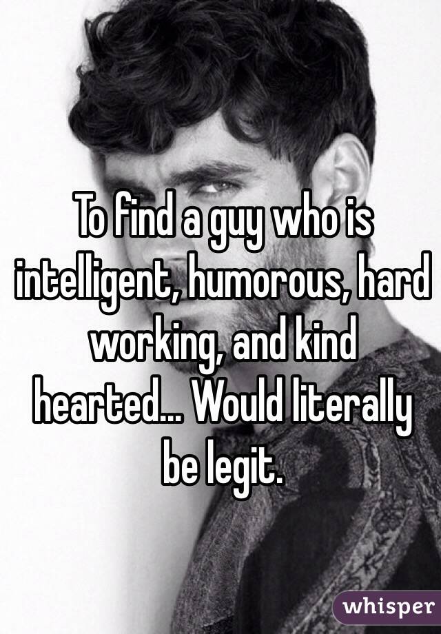 To find a guy who is intelligent, humorous, hard working, and kind hearted... Would literally be legit.