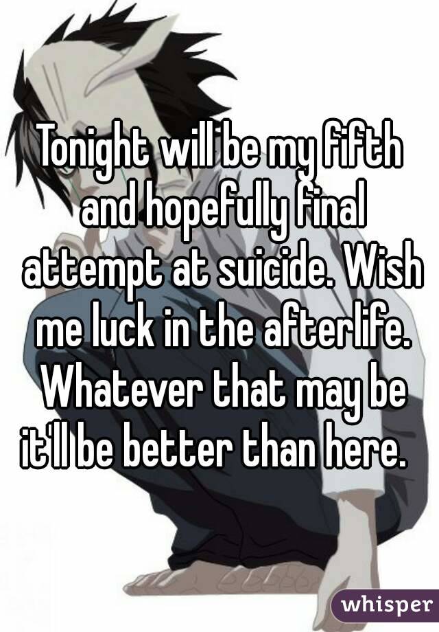 Tonight will be my fifth and hopefully final attempt at suicide. Wish me luck in the afterlife. Whatever that may be it'll be better than here.  