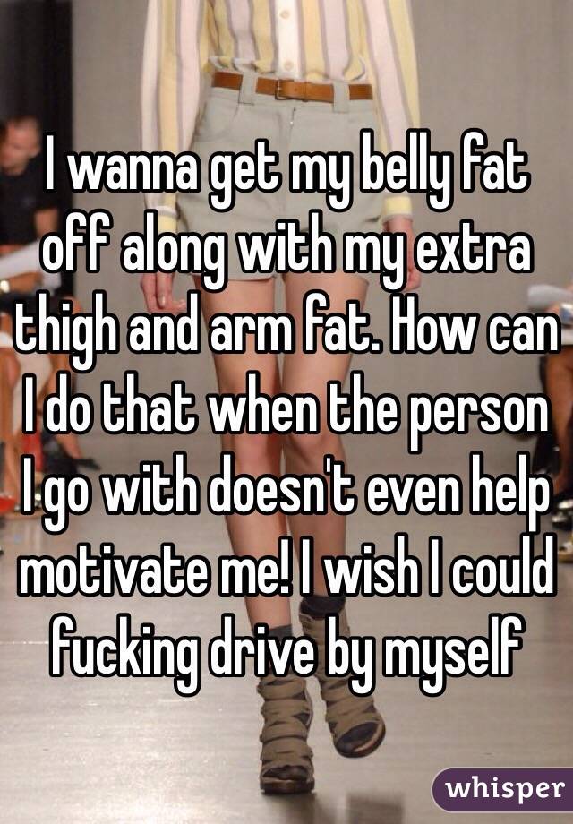 I wanna get my belly fat off along with my extra thigh and arm fat. How can I do that when the person I go with doesn't even help motivate me! I wish I could fucking drive by myself 