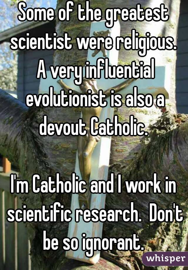 Some of the greatest scientist were religious.  A very influential evolutionist is also a devout Catholic. 

I'm Catholic and I work in scientific research.  Don't be so ignorant. 