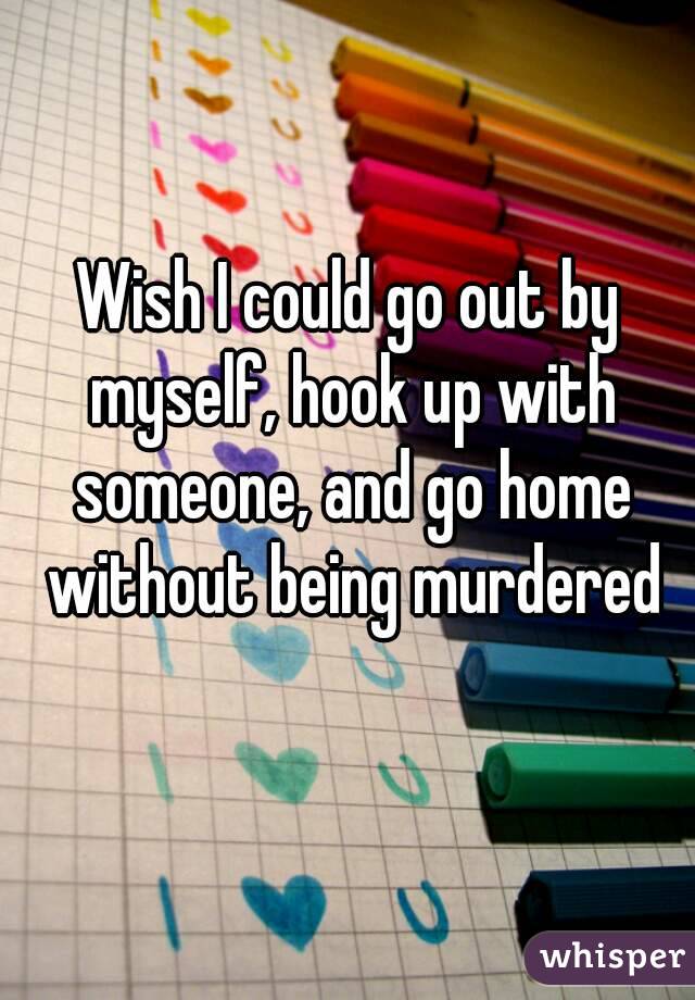 Wish I could go out by myself, hook up with someone, and go home without being murdered