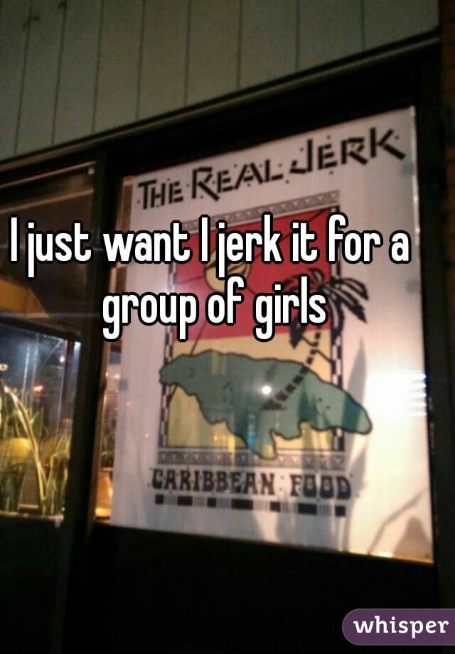 I just want I jerk it for a group of girls