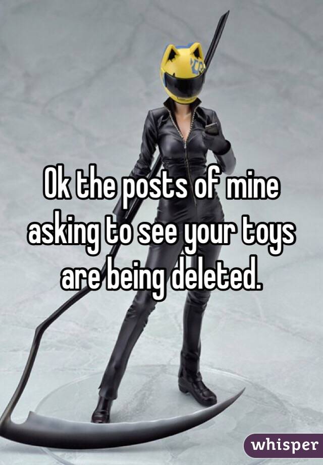Ok the posts of mine asking to see your toys are being deleted. 