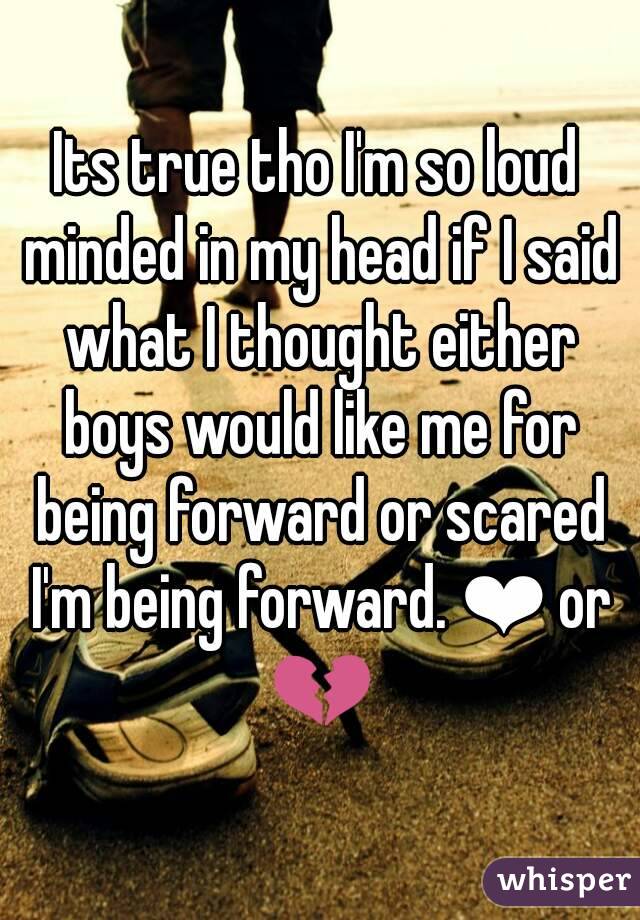 Its true tho I'm so loud minded in my head if I said what I thought either boys would like me for being forward or scared I'm being forward. ❤ or 💔