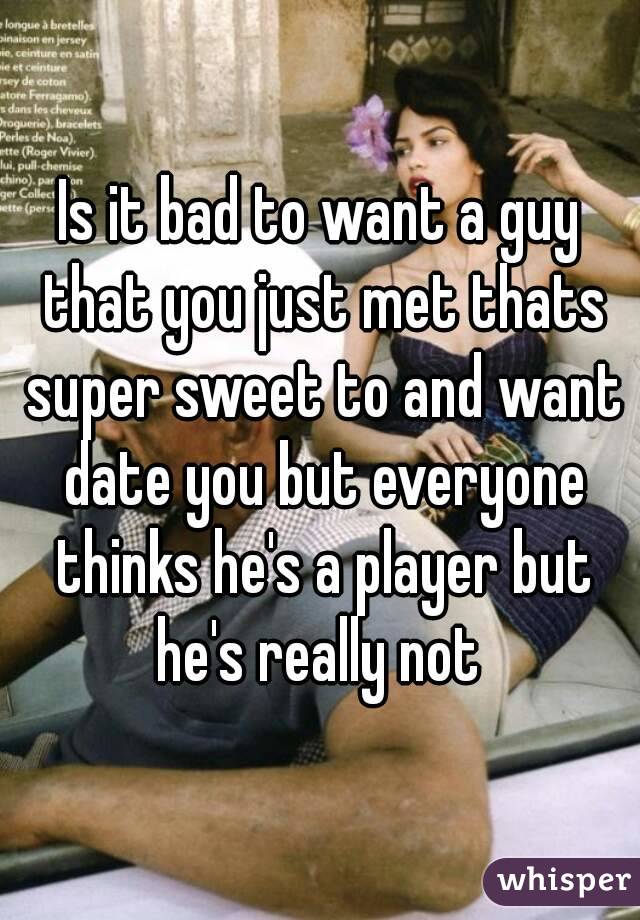 Is it bad to want a guy that you just met thats super sweet to and want date you but everyone thinks he's a player but he's really not 