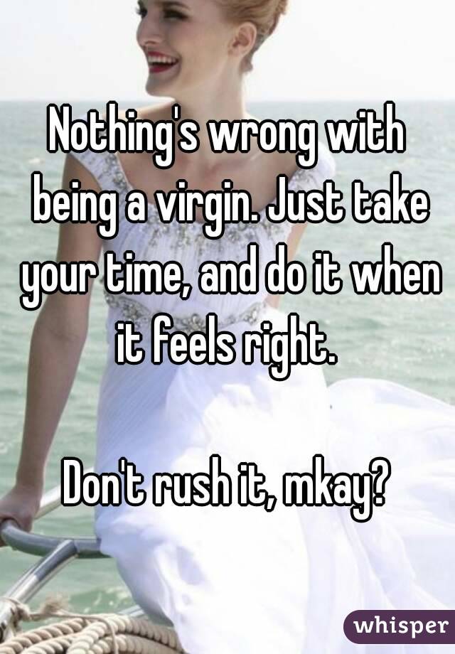 Nothing's wrong with being a virgin. Just take your time, and do it when it feels right. 

Don't rush it, mkay?