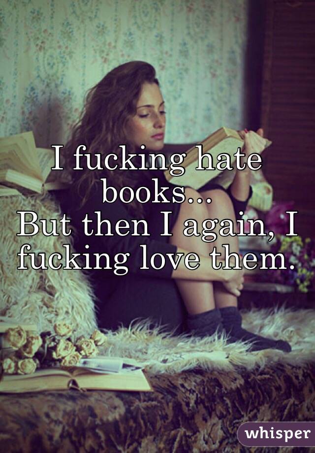 I fucking hate books... 
But then I again, I fucking love them.

