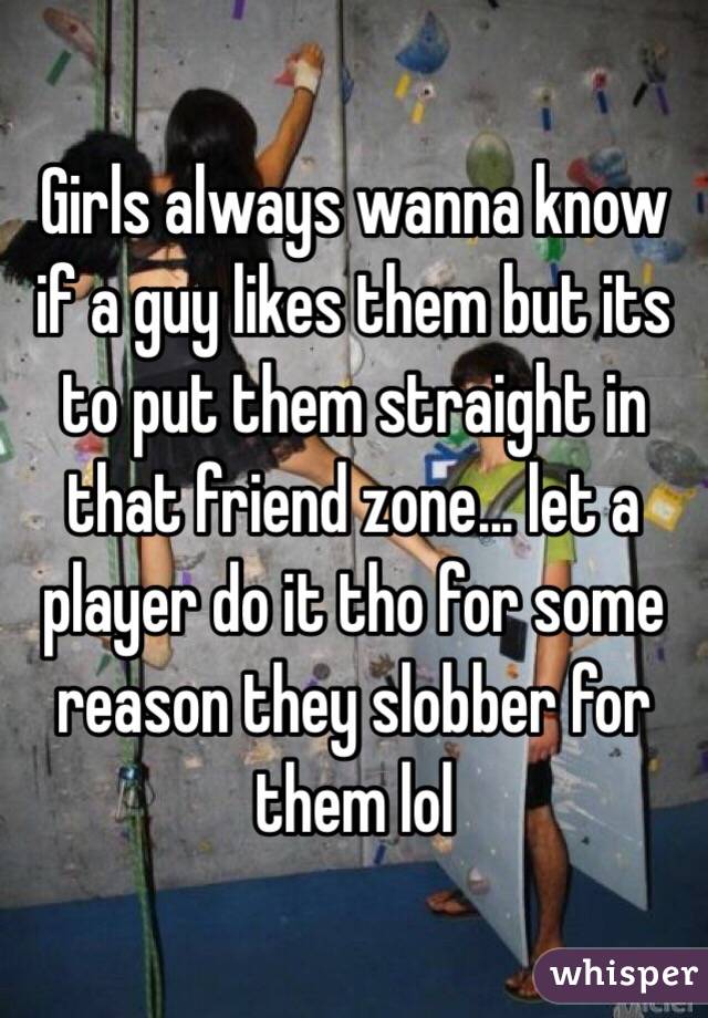 Girls always wanna know if a guy likes them but its to put them straight in that friend zone... let a player do it tho for some reason they slobber for them lol
