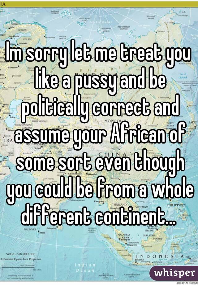 Im sorry let me treat you like a pussy and be politically correct and assume your African of some sort even though you could be from a whole different continent... 