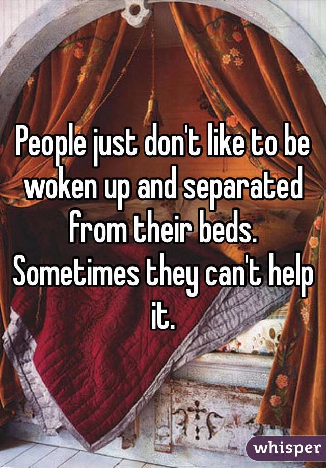 People just don't like to be woken up and separated from their beds. Sometimes they can't help it.