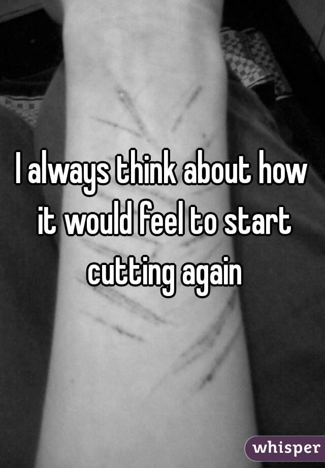 I always think about how it would feel to start cutting again