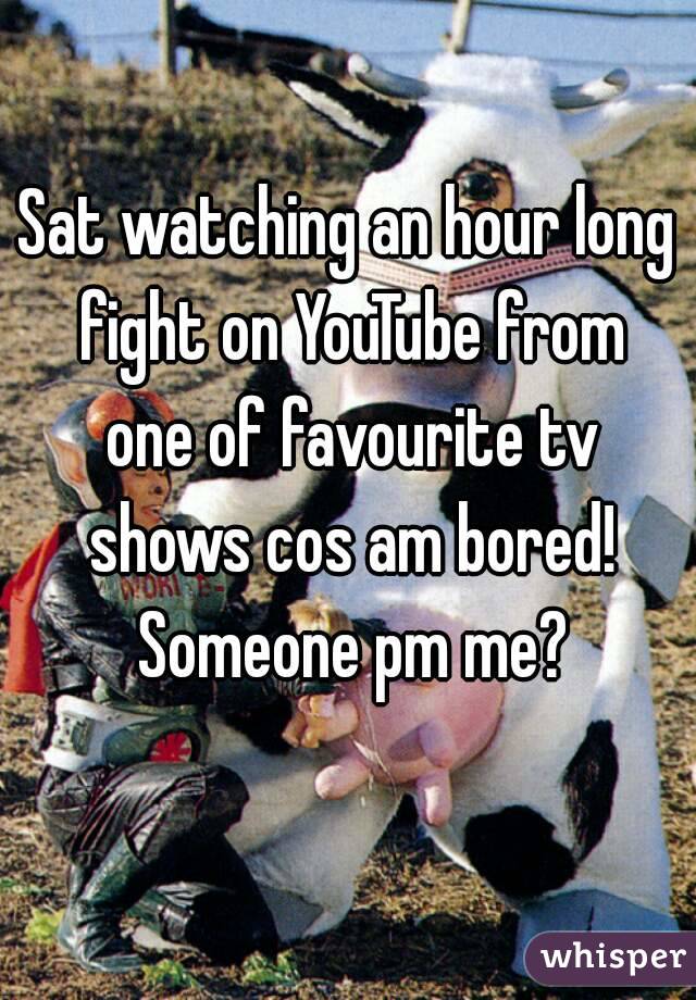 Sat watching an hour long fight on YouTube from one of favourite tv shows cos am bored! Someone pm me?