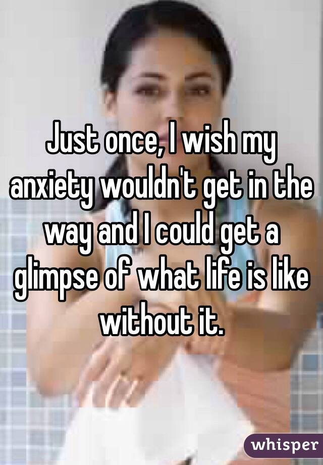 Just once, I wish my anxiety wouldn't get in the way and I could get a glimpse of what life is like without it. 