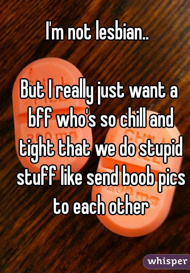 I'm not lesbian.. 

But I really just want a bff who's so chill and tight that we do stupid stuff like send boob pics to each other