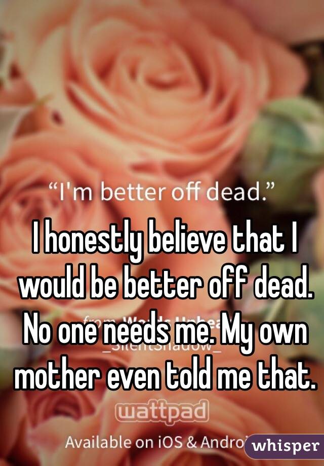 I honestly believe that I would be better off dead. No one needs me. My own mother even told me that. 