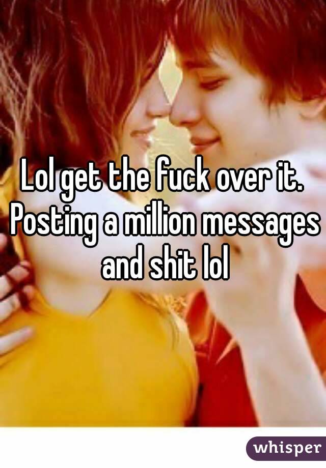Lol get the fuck over it. Posting a million messages and shit lol