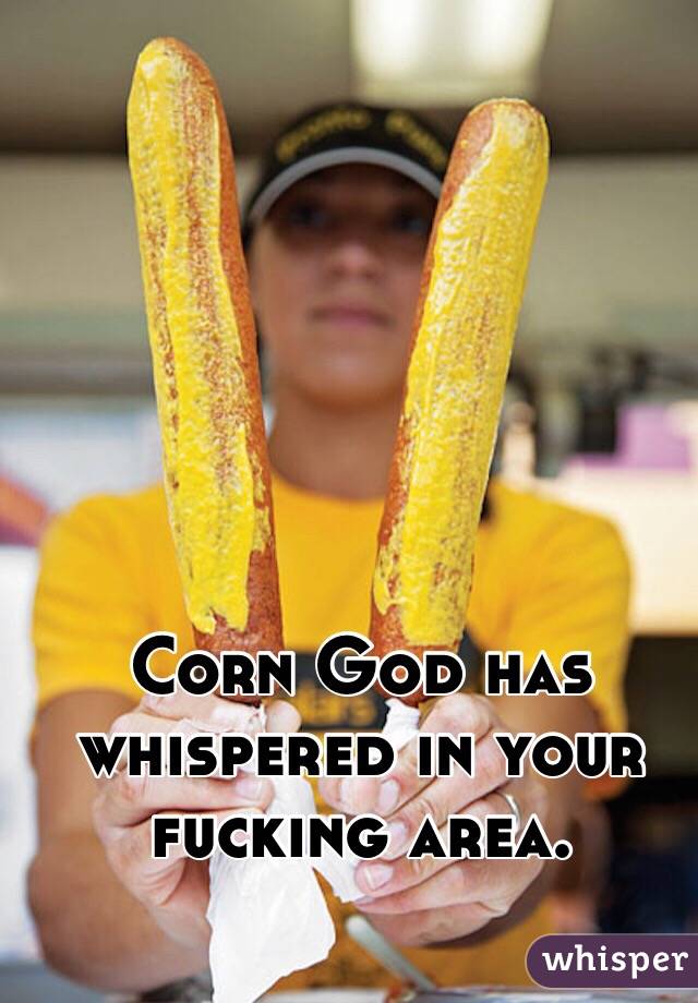 Corn God has whispered in your fucking area. 