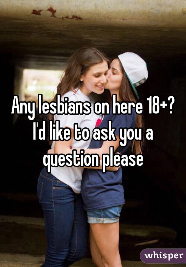 Any lesbians on here 18+? I'd like to ask you a question please 