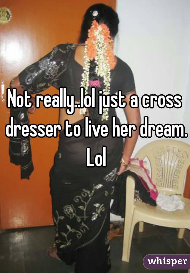 Not really..lol just a cross dresser to live her dream. Lol