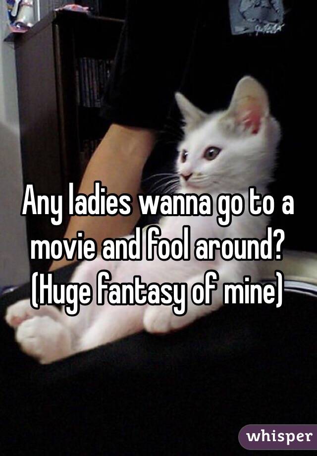 Any ladies wanna go to a movie and fool around?
(Huge fantasy of mine)
