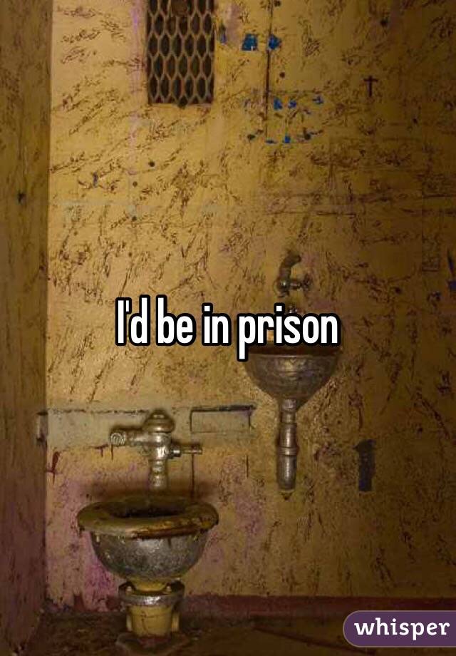 I'd be in prison