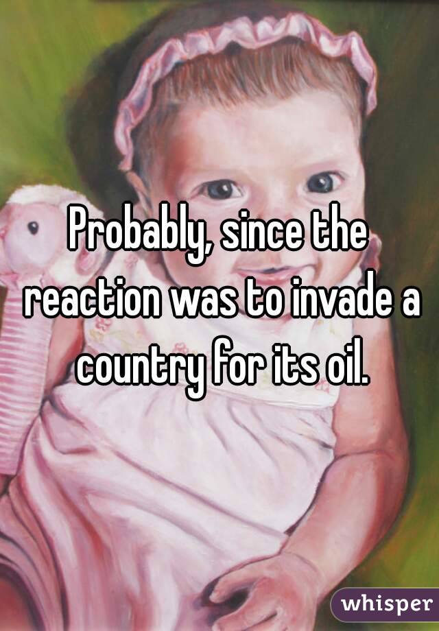 Probably, since the reaction was to invade a country for its oil.