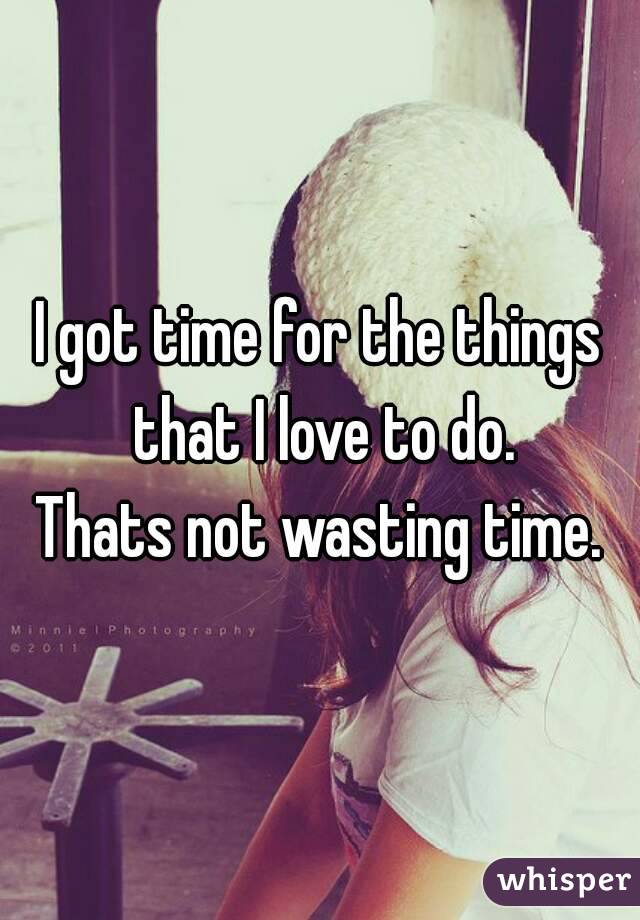 I got time for the things that I love to do.
Thats not wasting time.