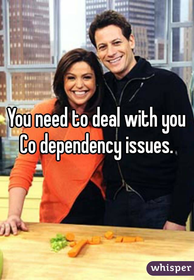 You need to deal with you Co dependency issues. 