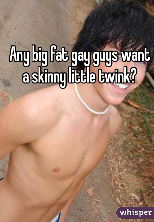 Any big fat gay guys want a skinny little twink?