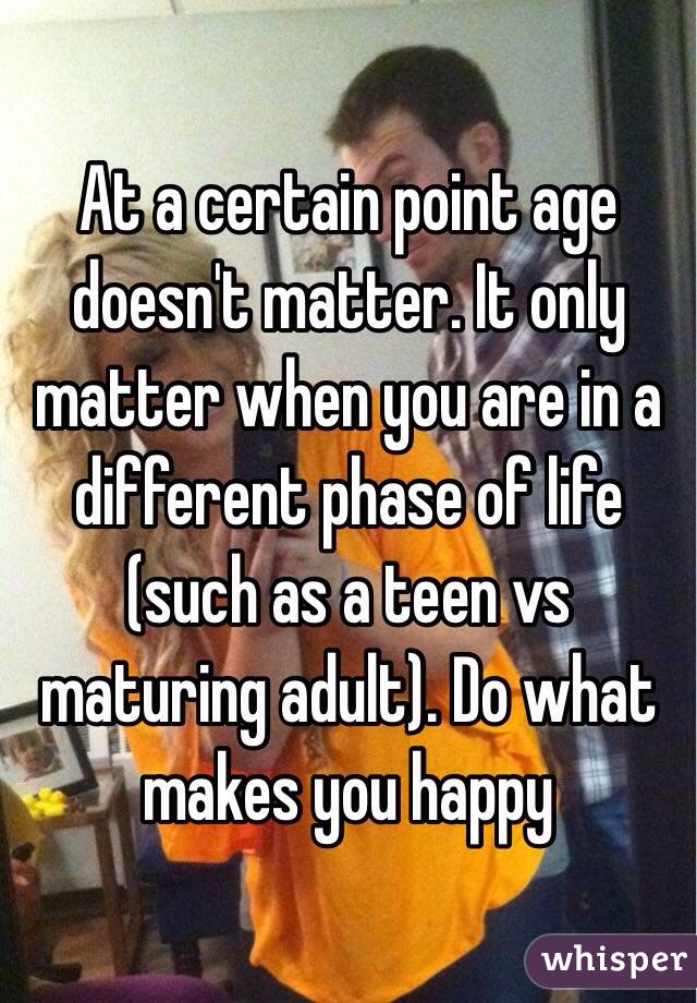 At a certain point age doesn't matter. It only matter when you are in a different phase of life (such as a teen vs maturing adult). Do what makes you happy